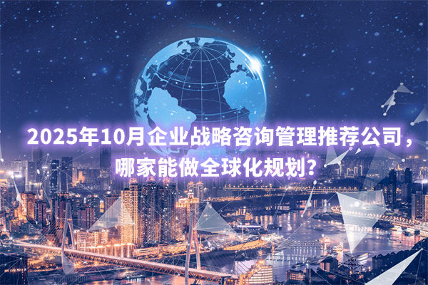2025年10月企業(yè)戰(zhàn)略咨詢管理推薦公司，哪家能做全球化規(guī)劃？